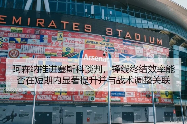 阿森纳推进塞斯科谈判，锋线终结效率能否在短期内显著提升并与战术调整关联