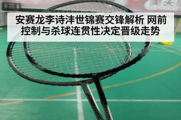 安赛龙李诗沣世锦赛交锋解析 网前控制与杀球连贯性决定晋级走势